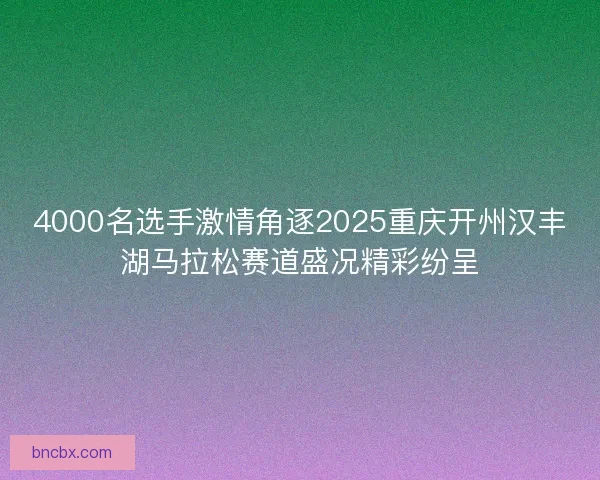 4000名选手激情角逐2025重庆开州汉丰湖马拉松赛道盛况精彩纷呈