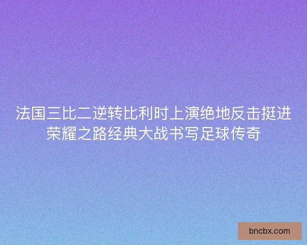法国三比二逆转比利时上演绝地反击挺进荣耀之路经典大战书写足球传奇