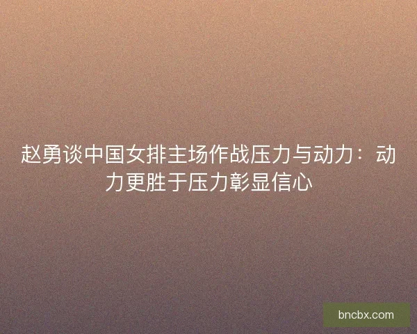 赵勇谈中国女排主场作战压力与动力：动力更胜于压力彰显信心