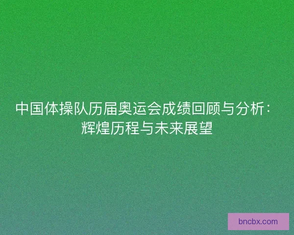 中国体操队历届奥运会成绩回顾与分析：辉煌历程与未来展望