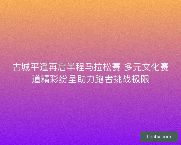 古城平遥再启半程马拉松赛 多元文化赛道精彩纷呈助力跑者挑战极限