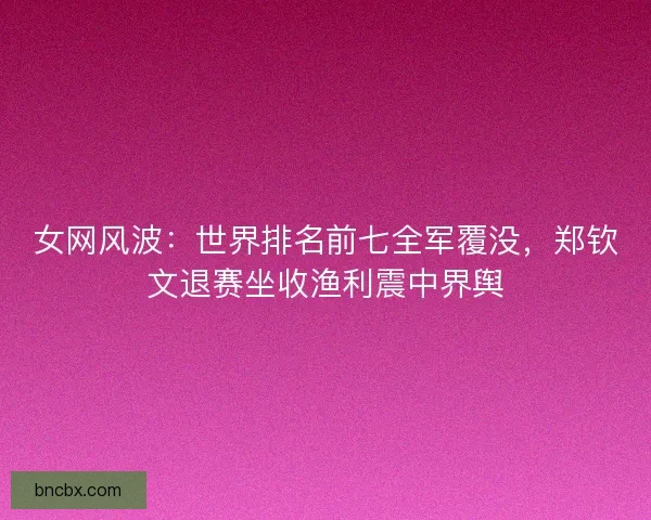 女网风波：世界排名前七全军覆没，郑钦文退赛坐收渔利震中界舆