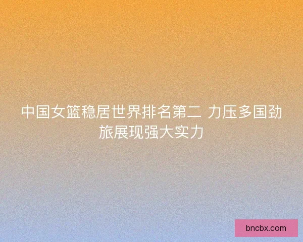 中国女篮稳居世界排名第二 力压多国劲旅展现强大实力