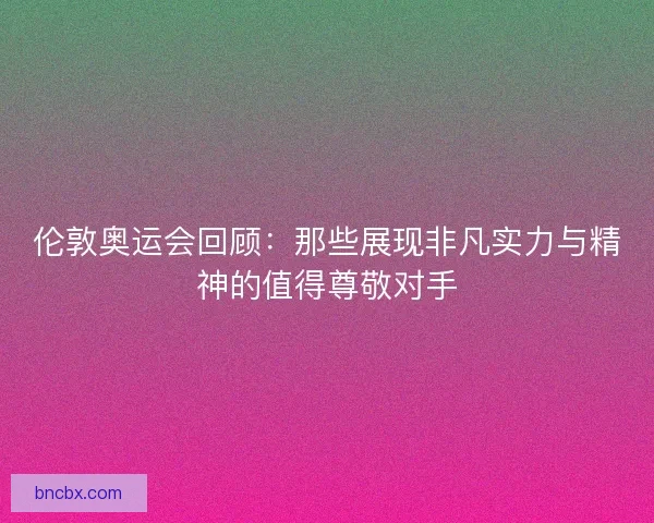 伦敦奥运会回顾：那些展现非凡实力与精神的值得尊敬对手