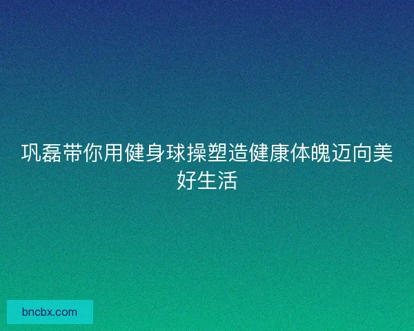 巩磊带你用健身球操塑造健康体魄迈向美好生活