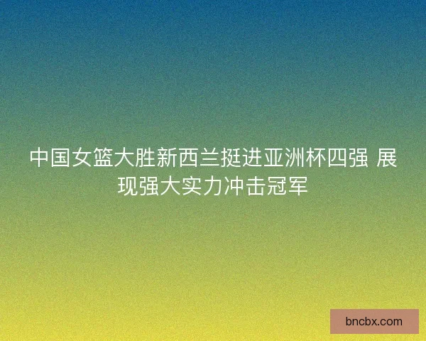 中国女篮大胜新西兰挺进亚洲杯四强 展现强大实力冲击冠军